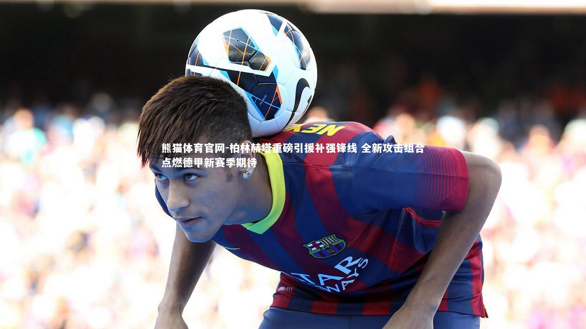 柏林赫塔重磅引援补强锋线 全新攻击组合点燃德甲新赛季期待